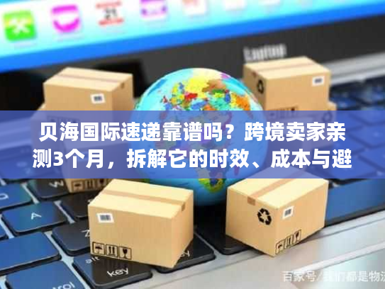 贝海国际速递靠谱吗？跨境卖家亲测3个月，拆解它的时效、成本与避坑指南