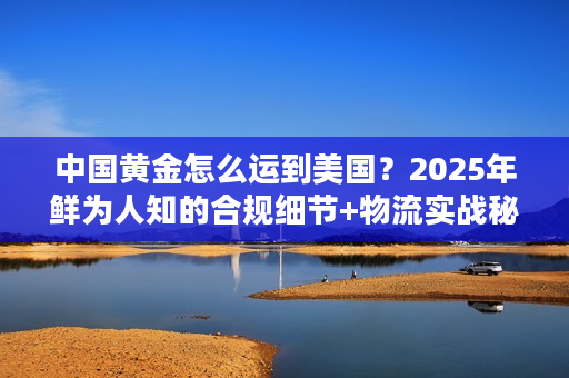 中国黄金怎么运到美国？2025年鲜为人知的合规细节+物流实战秘籍