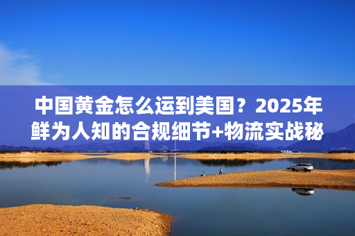 中国黄金怎么运到美国？2025年鲜为人知的合规细节+物流实战秘籍