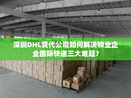 深圳DHL货代公司如何解决物业企业国际快递三大难题？