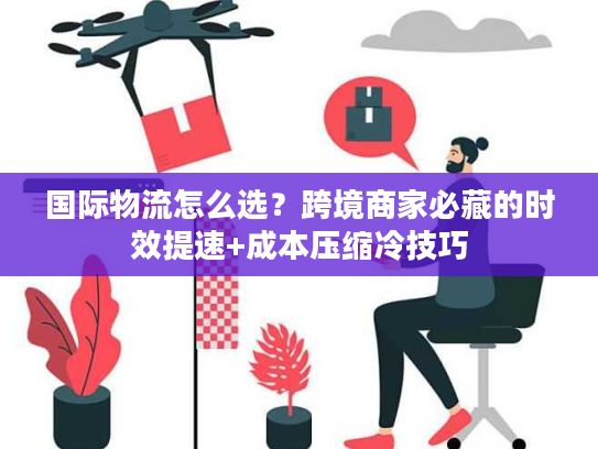 国际物流怎么选？跨境商家必藏的时效提速+成本压缩冷技巧