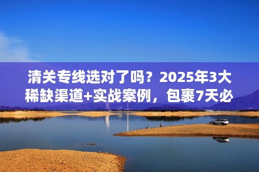 清关专线选对了吗？2025年3大稀缺渠道+实战案例，包裹7天必达成本省一半