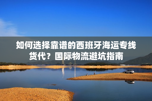 如何选择靠谱的西班牙海运专线货代？国际物流避坑指南