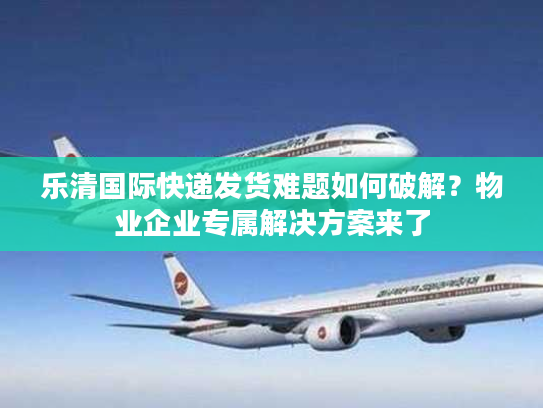 乐清国际快递发货难题如何破解？物业企业专属解决方案来了