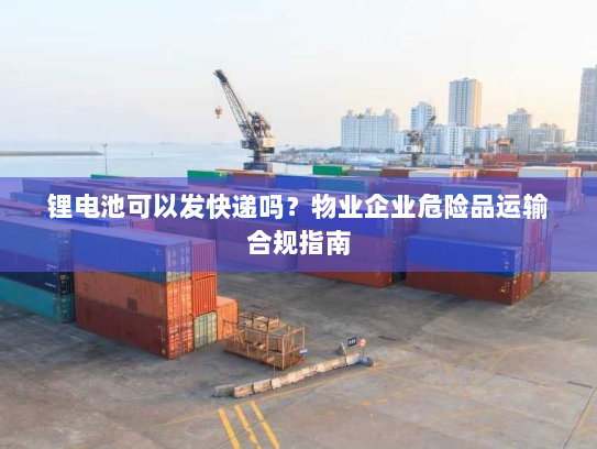锂电池可以发快递吗?物业企业危险品运输合规指南 锂电池可以发快递吗?物业企业危险品运输合规指南