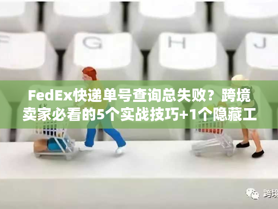 FedEx快递单号查询总失败？跨境卖家必看的5个实战技巧+1个隐藏工具