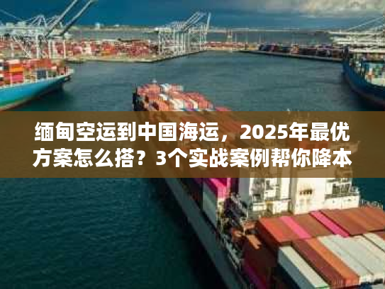 缅甸空运到中国海运，2025年最优方案怎么搭？3个实战案例帮你降本增效