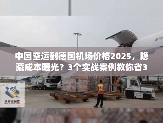 中国空运到德国机场价格2025，隐藏成本曝光？3个实战案例教你省30%运费！