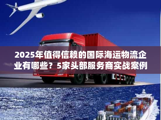 2025年值得信赖的国际海运物流企业有哪些？5家头部服务商实战案例拆解