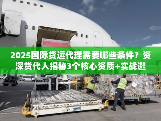 2025国际货运代理需要哪些条件？资深货代人揭秘3个核心资质+实战避坑