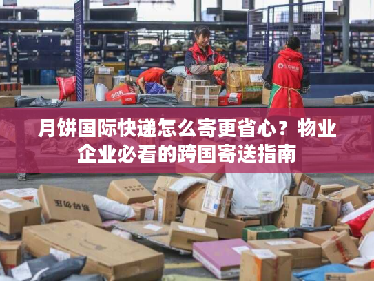 月饼国际快递怎么寄更省心？物业企业必看的跨国寄送指南
