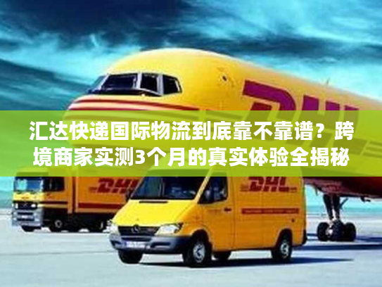 汇达快递国际物流到底靠不靠谱？跨境商家实测3个月的真实体验全揭秘