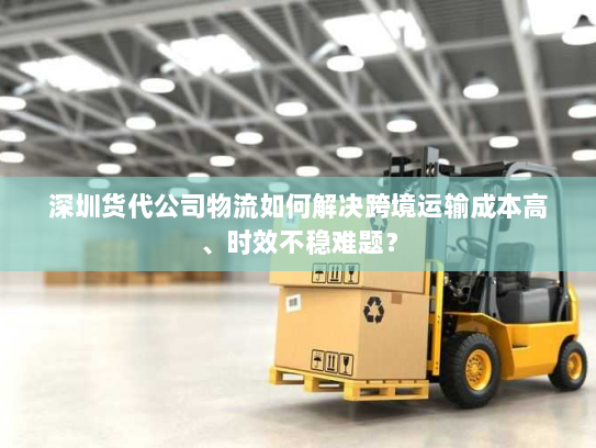 深圳货代公司物流如何解决跨境运输成本高、时效不稳难题？