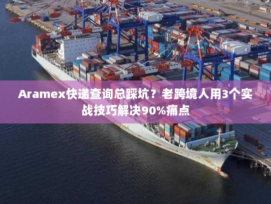 Aramex快递查询总踩坑？老跨境人用3个实战技巧解决90%痛点