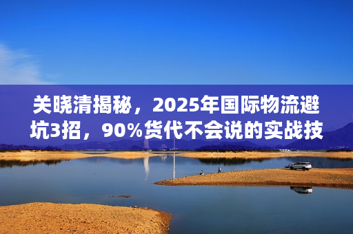 关晓清揭秘，2025年国际物流避坑3招，90%货代不会说的实战技巧？