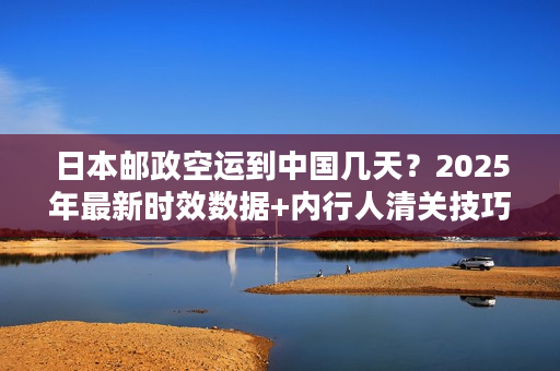 日本邮政空运到中国几天？2025年最新时效数据+内行人清关技巧