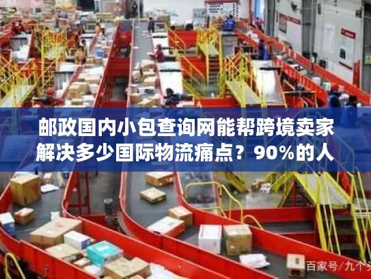邮政国内小包查询网能帮跨境卖家解决多少国际物流痛点？90%的人没用到精髓