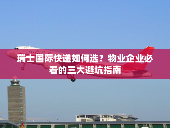 瑞士国际快递如何选？物业企业必看的三大避坑指南