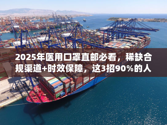 2025年医用口罩直邮必看，稀缺合规渠道+时效保障，这3招90%的人不知道