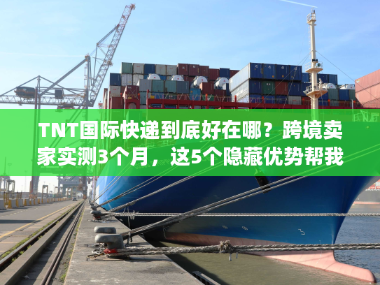 TNT国际快递到底好在哪？跨境卖家实测3个月，这5个隐藏优势帮我省了20%成本