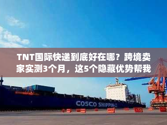 TNT国际快递到底好在哪？跨境卖家实测3个月，这5个隐藏优势帮我省了20%成本