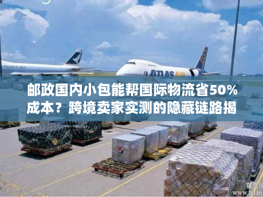 邮政国内小包能帮国际物流省50%成本？跨境卖家实测的隐藏链路揭秘