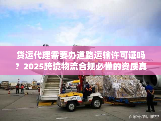 货运代理需要办道路运输许可证吗？2025跨境物流合规必懂的资质真相