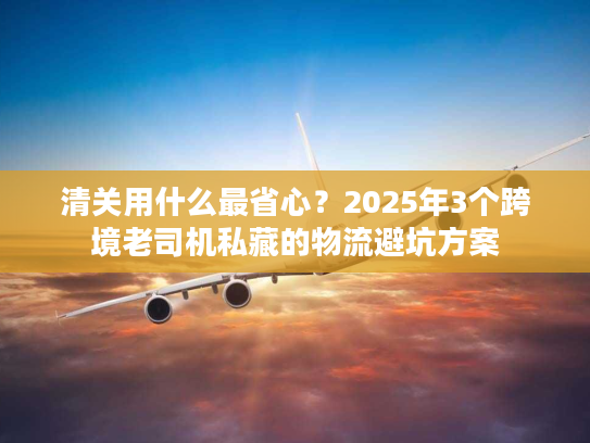 清关用什么最省心？2025年3个跨境老司机私藏的物流避坑方案