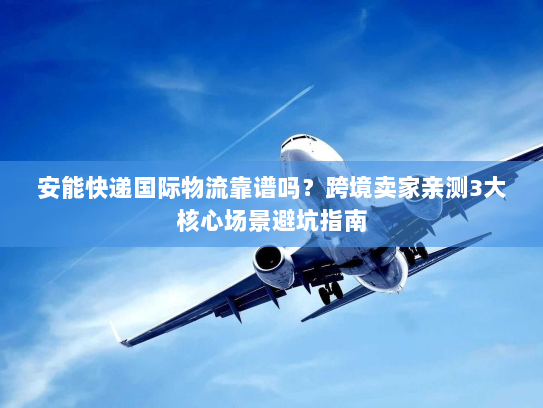 安能快递国际物流靠谱吗？跨境卖家亲测3大核心场景避坑指南