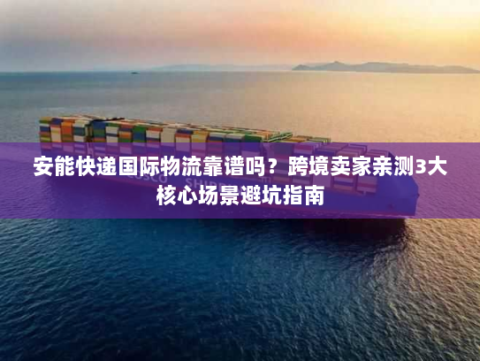 安能快递国际物流靠谱吗？跨境卖家亲测3大核心场景避坑指南