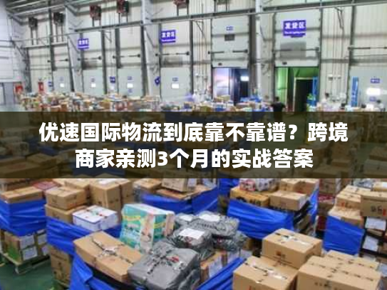 优速国际物流到底靠不靠谱？跨境商家亲测3个月的实战答案