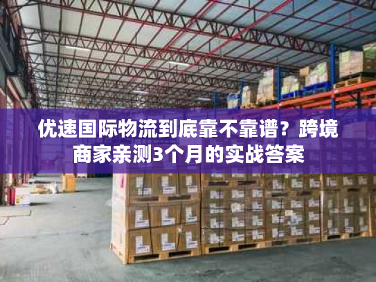 优速国际物流到底靠不靠谱？跨境商家亲测3个月的实战答案