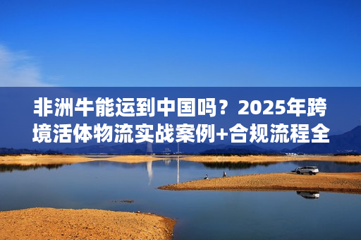 非洲牛能运到中国吗？2025年跨境活体物流实战案例+合规流程全揭秘