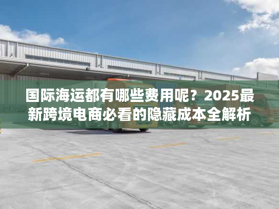 国际海运都有哪些费用呢?2025最新跨境电商必看的隐藏成本全解析 国际海运都有哪些费用呢?2025最新跨境电商必看的隐藏成本全解析