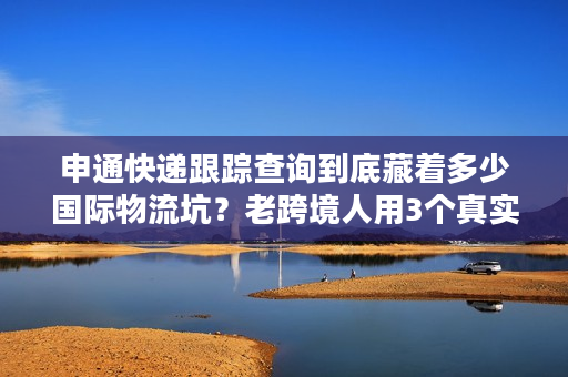 申通快递跟踪查询到底藏着多少国际物流坑？老跨境人用3个真实案例教你避坑