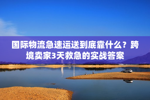 国际物流急速运送到底靠什么？跨境卖家3天救急的实战答案