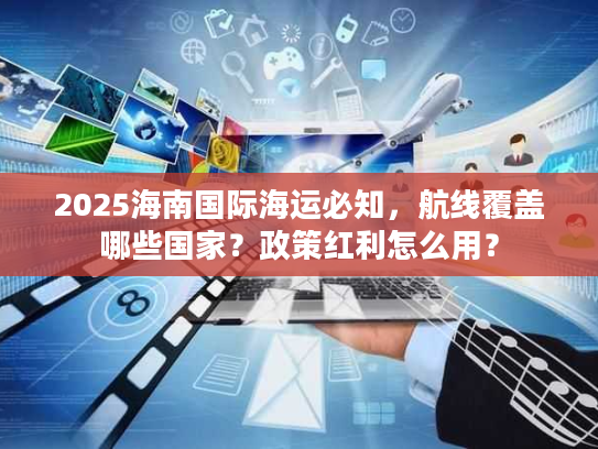 2025海南国际海运必知，航线覆盖哪些国家？政策红利怎么用？