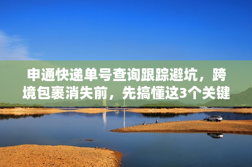 申通快递单号查询跟踪避坑，跨境包裹消失前，先搞懂这3个关键