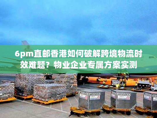 6pm直邮香港如何破解跨境物流时效难题？物业企业专属方案实测