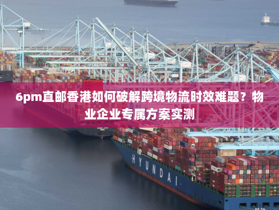 6pm直邮香港如何破解跨境物流时效难题?物业企业专属方案实测 6pm直邮香港如何破解跨境物流时效难题?物业企业专属方案实测