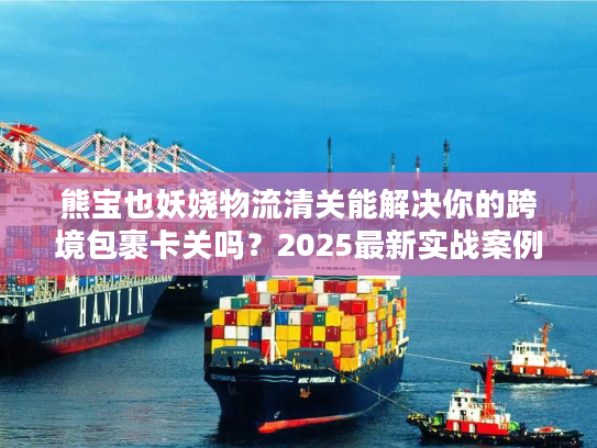 熊宝也妖娆物流清关能解决你的跨境包裹卡关吗？2025最新实战案例拆解