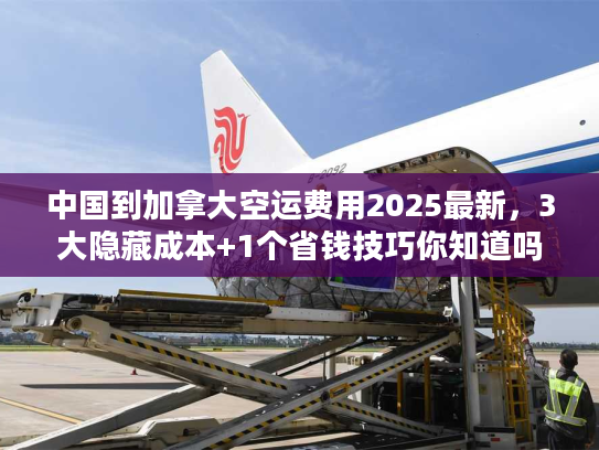 中国到加拿大空运费用2025最新，3大隐藏成本+1个省钱技巧你知道吗？