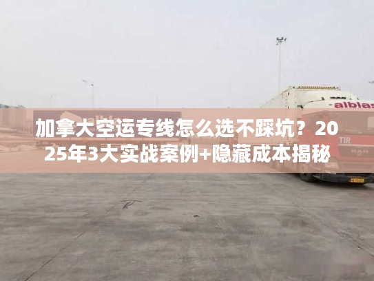 加拿大空运专线怎么选不踩坑？2025年3大实战案例+隐藏成本揭秘