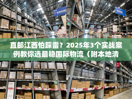 直邮江西怕踩雷？2025年3个实战案例教你选最稳国际物流（附本地清关攻略）
