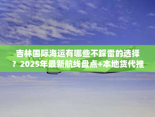 吉林国际海运有哪些不踩雷的选择？2025年最新航线盘点+本地货代推荐