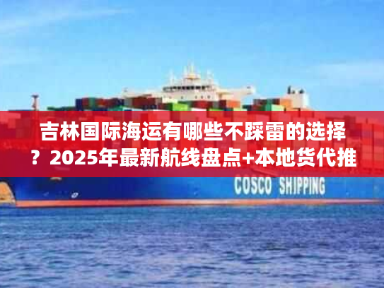 吉林国际海运有哪些不踩雷的选择？2025年最新航线盘点+本地货代推荐