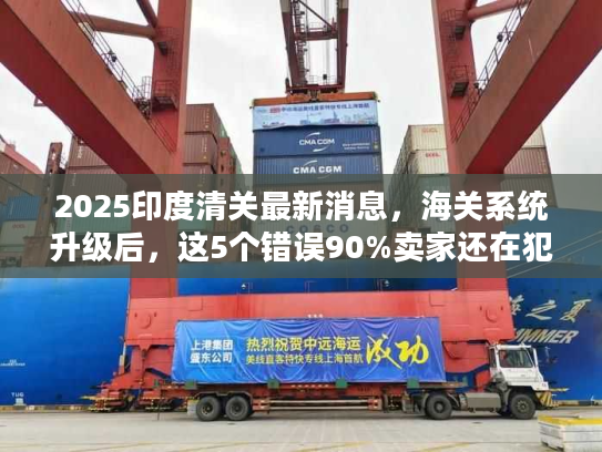 2025印度清关最新消息，海关系统升级后，这5个错误90%卖家还在犯！