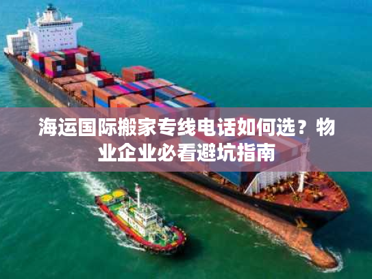 海运国际搬家专线电话如何选？物业企业必看避坑指南