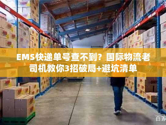 EMS快递单号查不到？国际物流老司机教你3招破局+避坑清单