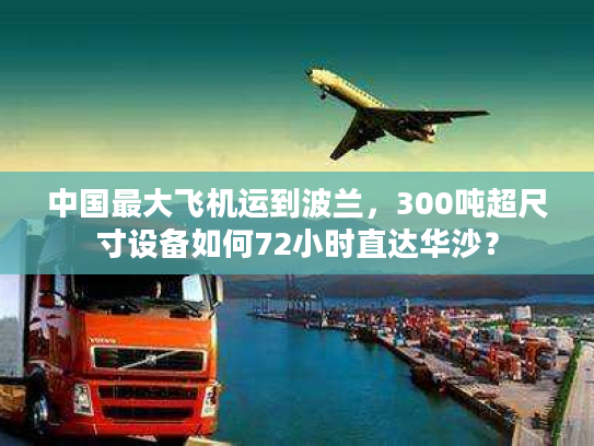 中国最大飞机运到波兰，300吨超尺寸设备如何72小时直达华沙？